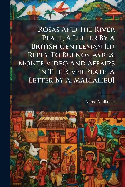 Rosas And The River Plate, A Letter By A British Gentleman [in Reply To Buenos-ayres, Monte Video And Affairs In The River Plate, A Letter By A. Mallalieu]