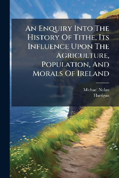 An Enquiry Into The History Of Tithe, Its Influence Upon The Agriculture, Population, And Morals Of Ireland