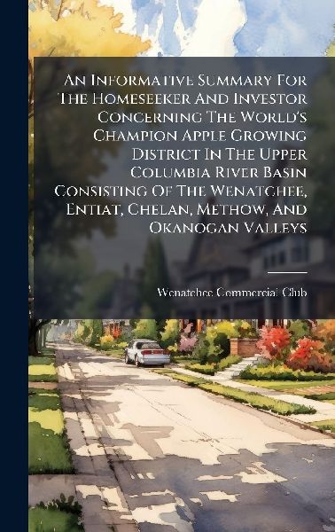 An Informative Summary For The Homeseeker And Investor Concerning The World's Champion Apple Growing District In The Upper Columbia River Basin Consisting Of The Wenatchee, Entiat, Chelan, Methow, And Okanogan Valleys