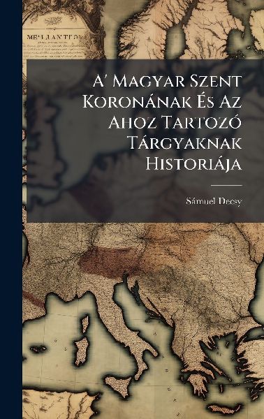 A' Magyar Szent Koronànak Ã&#137;s Az Ahoz TartozÃ3 Tàrgyaknak Historiàja