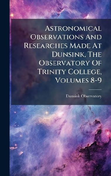 Astronomical Observations And Researches Made At Dunsink, The Observatory Of Trinity College, Volumes 8-9