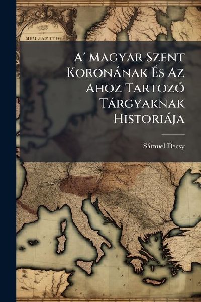 A' Magyar Szent Koronànak Ã&#137;s Az Ahoz TartozÃ3 Tàrgyaknak Historiàja