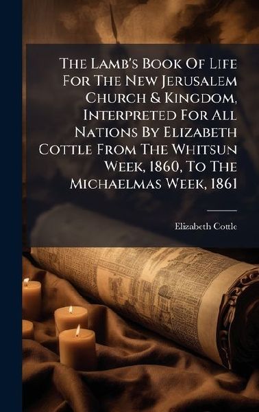 The Lambs Book Of Life For The New Jerusalem Church & Kingdom, Interpreted For All Nations By Elizabeth Cottle From The Whitsun Week, 1860, To The Michaelmas Week, 1861