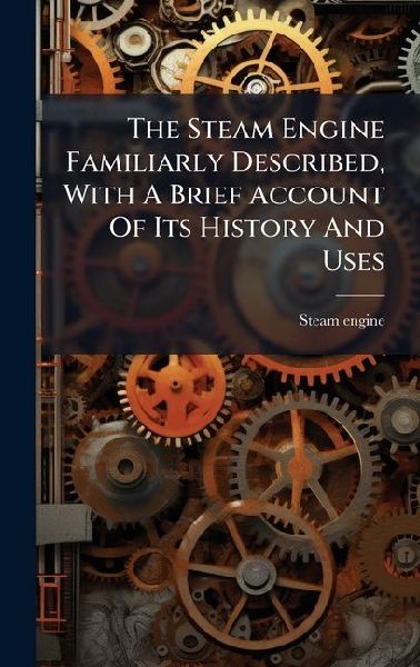 The Steam Engine Familiarly Described, With A Brief Account Of Its History And Uses