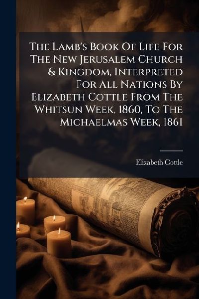 The Lamb's Book Of Life For The New Jerusalem Church & Kingdom, Interpreted For All Nations By Elizabeth Cottle From The Whitsun Week, 1860, To The Michaelmas Week, 1861