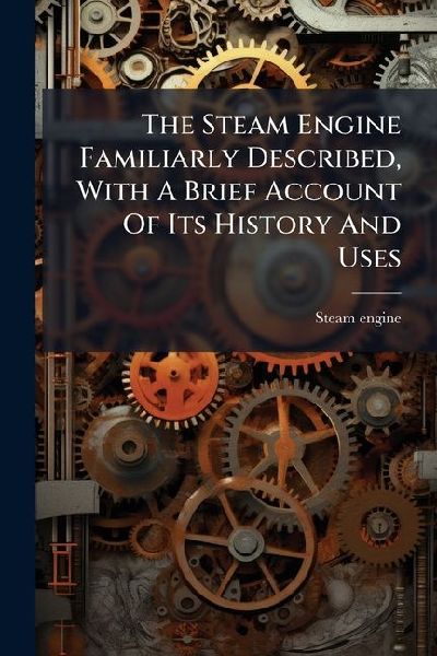 The Steam Engine Familiarly Described, With A Brief Account Of Its History And Uses