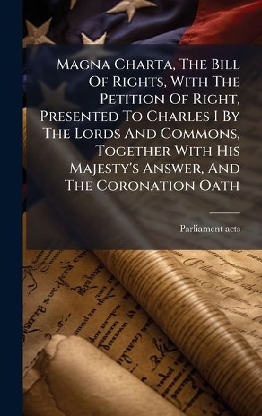 Magna Charta, The Bill Of Rights, With The Petition Of Right, Presented To Charles I By The Lords And Commons, Together With His Majestys Answer, And The Coronation Oath