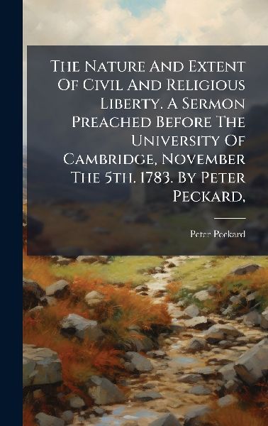 The Nature And Extent Of Civil And Religious Liberty. A Sermon Preached Before The University Of Cambridge, November The 5th. 1783. By Peter Peckard,