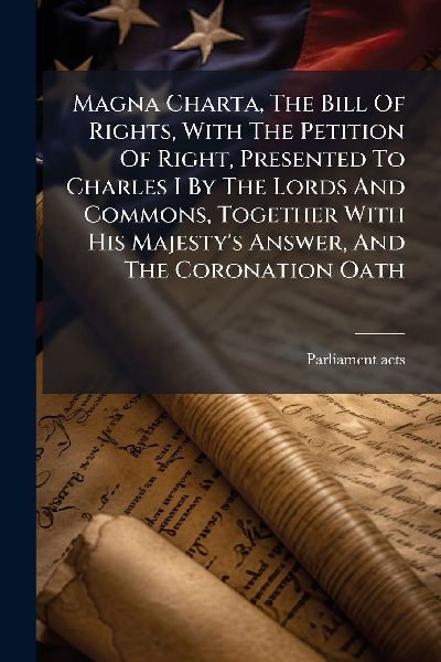 Magna Charta, The Bill Of Rights, With The Petition Of Right, Presented To Charles I By The Lords And Commons, Together With His Majestys Answer, And The Coronation Oath