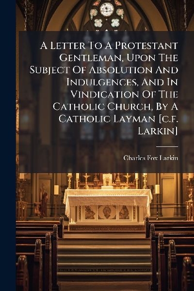 A Letter To A Protestant Gentleman, Upon The Subject Of Absolution And Indulgences, And In Vindication Of The Catholic Church, By A Catholic Layman [c.f. Larkin]