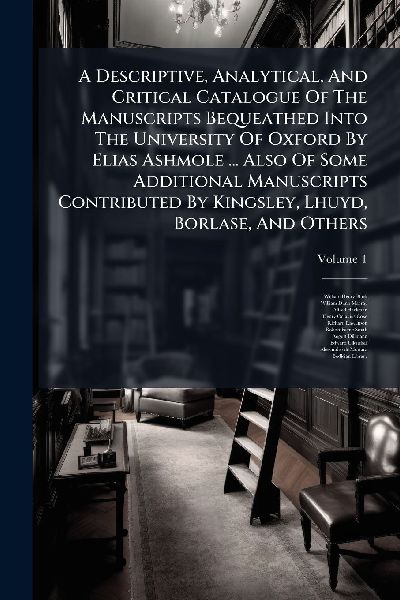 A Descriptive, Analytical, And Critical Catalogue Of The Manuscripts Bequeathed Into The University Of Oxford By Elias Ashmole ... Also Of Some Additional Manuscripts Contributed By Kingsley, Lhuyd, Borlase, And Others