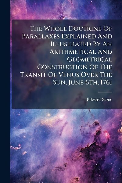 The Whole Doctrine Of Parallaxes Explained And Illustrated By An Arithmetical And Geometrical Construction Of The Transit Of Venus Over The Sun, June 6th, 1761