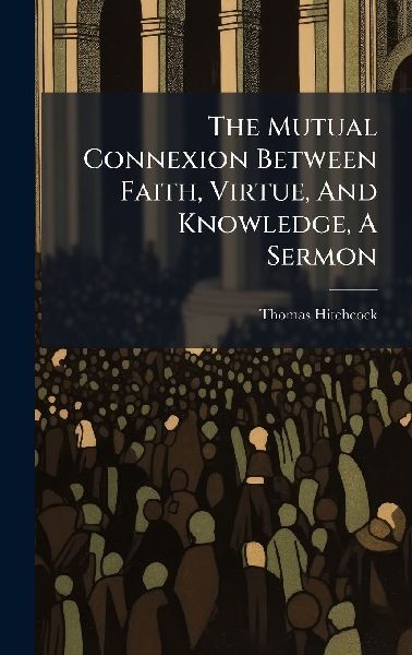 The Mutual Connexion Between Faith, Virtue, And Knowledge, A Sermon