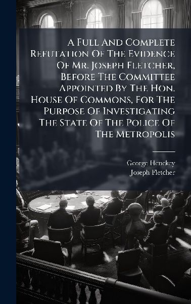 A Full And Complete Refutation Of The Evidence Of Mr. Joseph Fletcher, Before The Committee Appointed By The Hon. House Of Commons, For The Purpose Of Investigating The State Of The Police Of The Metropolis