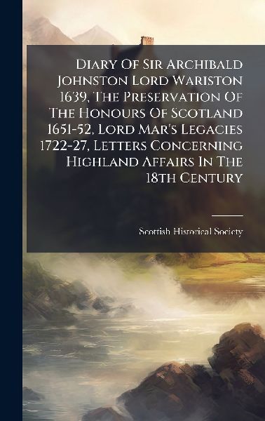 Diary Of Sir Archibald Johnston Lord Wariston 1639, The Preservation Of The Honours Of Scotland 1651-52, Lord Mar's Legacies 1722-27, Letters Concerning Highland Affairs In The 18th Century