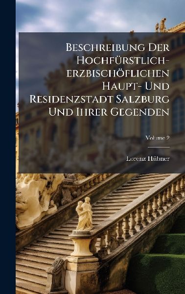 Beschreibung Der HochfÃ1/4rstlich-erzbischöflichen Haupt- Und Residenzstadt Salzburg Und Ihrer Gegenden