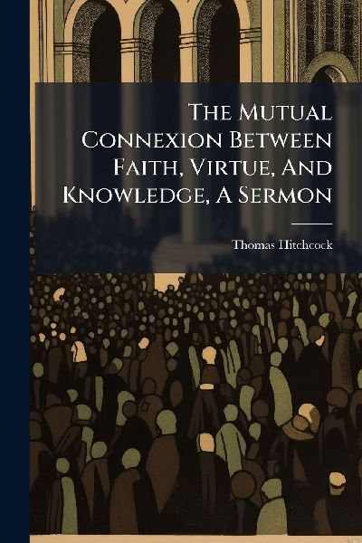 The Mutual Connexion Between Faith, Virtue, And Knowledge, A Sermon