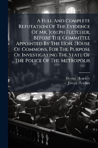 A Full And Complete Refutation Of The Evidence Of Mr. Joseph Fletcher, Before The Committee Appointed By The Hon. House Of Commons, For The Purpose Of Investigating The State Of The Police Of The Metropolis