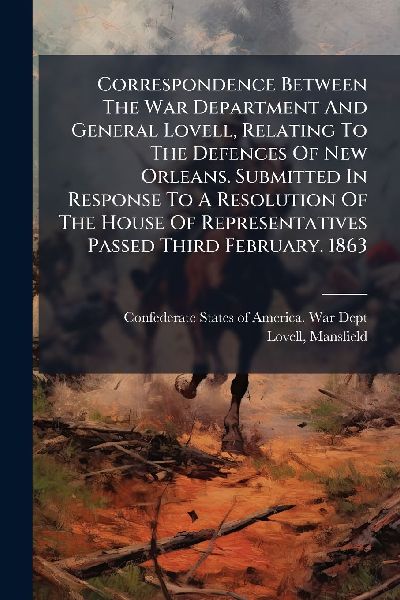 Correspondence Between The War Department And General Lovell, Relating To The Defences Of New Orleans. Submitted In Response To A Resolution Of The House Of Representatives Passed Third February. 1863