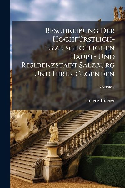 Beschreibung Der HochfÃ1/4rstlich-erzbischöflichen Haupt- Und Residenzstadt Salzburg Und Ihrer Gegenden