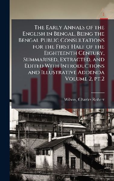 The Early Annals of the English in Bengal, Being the Bengal Public Consultations for the First Half of the Eighteenth Century, Summarised, Extracted, and Edited With Introductions and Illustrative Addenda Volume 2, pt.2