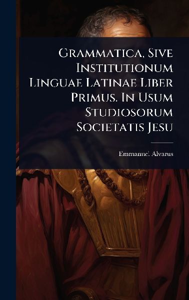 Grammatica, Sive Institutionum Linguae Latinae Liber Primus. In Usum Studiosorum Societatis Jesu