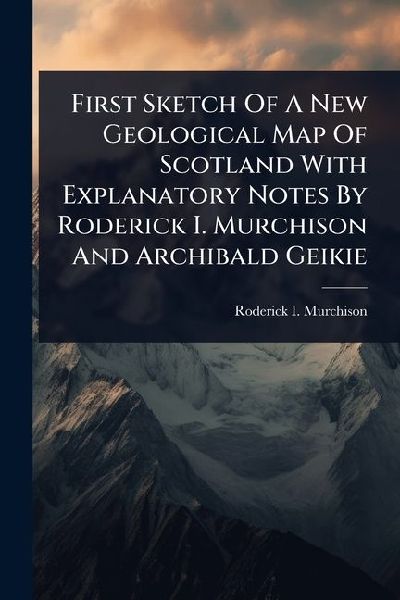 First Sketch Of A New Geological Map Of Scotland With Explanatory Notes By Roderick I. Murchison And Archibald Geikie