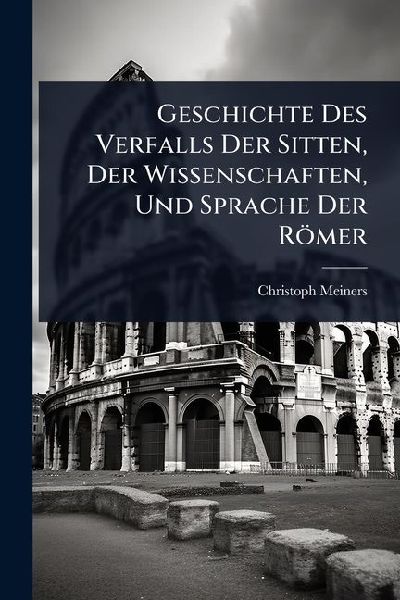 Geschichte Des Verfalls Der Sitten, Der Wissenschaften, Und Sprache Der Römer