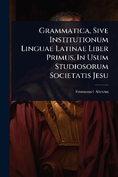 Grammatica, Sive Institutionum Linguae Latinae Liber Primus. In Usum Studiosorum Societatis Jesu