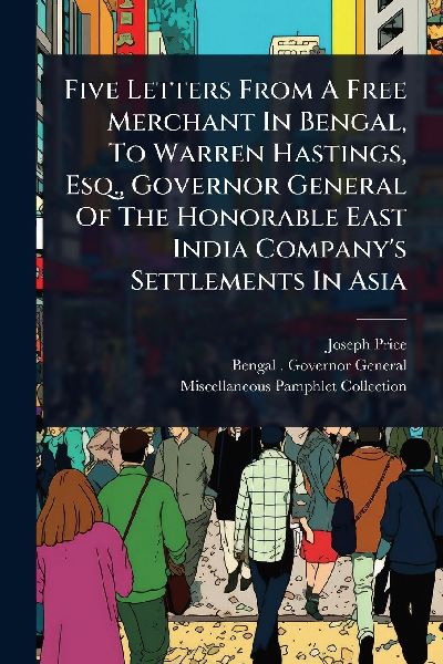 Five Letters From A Free Merchant In Bengal, To Warren Hastings, Esq., Governor General Of The Honorable East India Companys Settlements In Asia