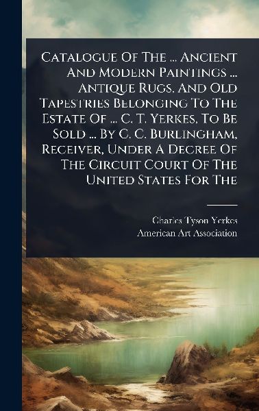 Catalogue Of The ... Ancient And Modern Paintings ... Antique Rugs, And Old Tapestries Belonging To The Estate Of ... C. T. Yerkes, To Be Sold ... By C. C. Burlingham, Receiver, Under A Decree Of The Circuit Court Of The United States For The