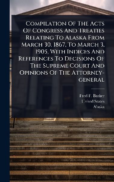 Compilation Of The Acts Of Congress And Treaties Relating To Alaska From March 30, 1867, To March 3, 1905, With Indices And References To Decisions Of The Supreme Court And Opinions Of The Attorney-general