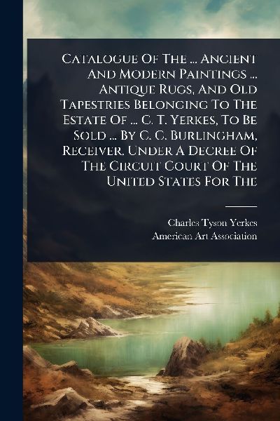 Catalogue Of The ... Ancient And Modern Paintings ... Antique Rugs, And Old Tapestries Belonging To The Estate Of ... C. T. Yerkes, To Be Sold ... By C. C. Burlingham, Receiver, Under A Decree Of The Circuit Court Of The United States For The