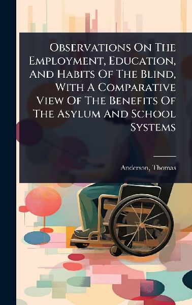 Observations On The Employment, Education, And Habits Of The Blind, With A Comparative View Of The Benefits Of The Asylum And School Systems