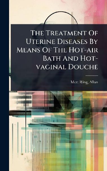 The Treatment Of Uterine Diseases By Means Of The Hot-air Bath And Hot-vaginal Douche
