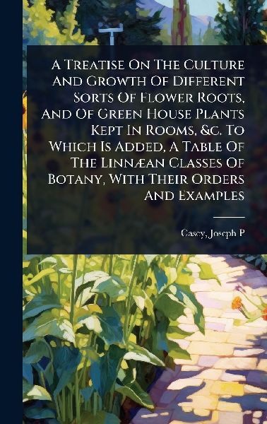 A Treatise On The Culture And Growth Of Different Sorts Of Flower Roots, And Of Green House Plants Kept In Rooms, &c. To Which Is Added, A Table Of The LinnÃ]an Classes Of Botany, With Their Orders And Examples