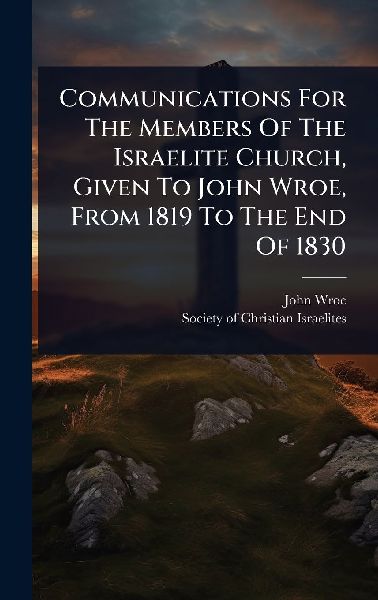Communications For The Members Of The Israelite Church, Given To John Wroe, From 1819 To The End Of 1830