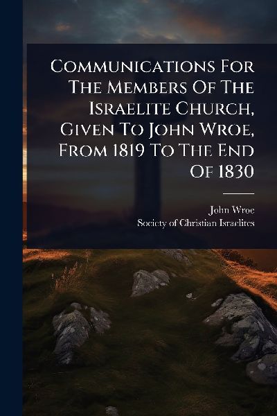Communications For The Members Of The Israelite Church, Given To John Wroe, From 1819 To The End Of 1830