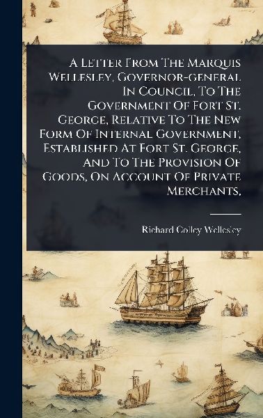 A Letter From The Marquis Wellesley, Governor-general In Council, To The Government Of Fort St. George, Relative To The New Form Of Internal Government, Established At Fort St. George, And To The Provision Of Goods, On Account Of Private Merchants,