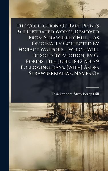 The Collection Of Rare Prints & Illustrated Works, Removed From Strawberry Hill ... As Originally Collected By Horace Walpole ... Which Will Be Sold By Auction, By G. Robins, 13th June, 1842 And 9 Following Days. [with] Aedes Strawberrianae. Names Of