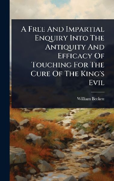 A Free And Impartial Enquiry Into The Antiquity And Efficacy Of Touching For The Cure Of The King's Evil