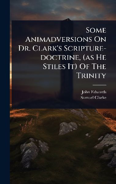 Some Animadversions On Dr. Clarks Scripture-doctrine, (as He Stiles It) Of The Trinity
