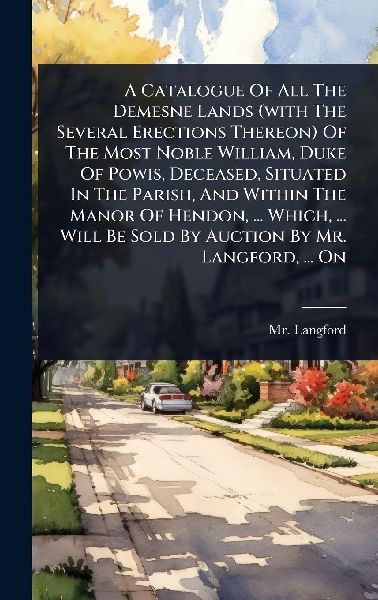 A Catalogue Of All The Demesne Lands (with The Several Erections Thereon) Of The Most Noble William, Duke Of Powis, Deceased, Situated In The Parish, And Within The Manor Of Hendon, ... Which, ... Will Be Sold By Auction By Mr. Langford, ... On