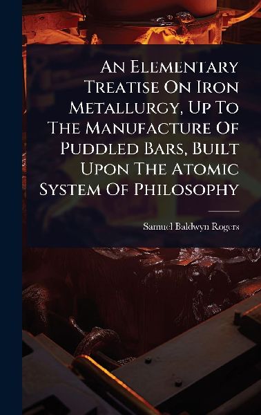 An Elementary Treatise On Iron Metallurgy, Up To The Manufacture Of Puddled Bars, Built Upon The Atomic System Of Philosophy