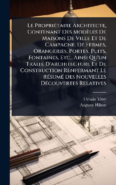 Le PropriÃ(c)taire Architecte, Contenant Des Modèles De Maisons De Ville Et De Campagne, De Fermes, Orangeries, Portes, Puits, Fontaines, Etc., Ainsi Quun TraitÃ(c) Darchitecture Et De Construction Renfermant Le RÃ(c)sumÃ(c) Des Nouvelles DÃ(c)couvertes
