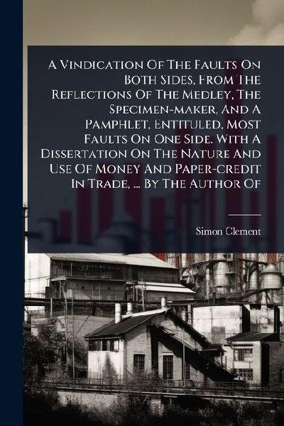 A Vindication Of The Faults On Both Sides, From The Reflections Of The Medley, The Specimen-maker, And A Pamphlet, Entituled, Most Faults On One Side. With A Dissertation On The Nature And Use Of Money And Paper-credit In Trade, ... By The Author Of