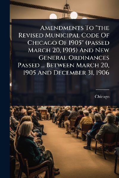Amendments To "the Revised Municipal Code Of Chicago Of 1905" (passed March 20, 1905) And New General Ordinances Passed ... Between March 20, 1905 And December 31, 1906