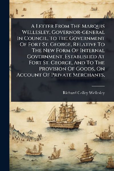 A Letter From The Marquis Wellesley, Governor-general In Council, To The Government Of Fort St. George, Relative To The New Form Of Internal Government, Established At Fort St. George, And To The Provision Of Goods, On Account Of Private Merchants,