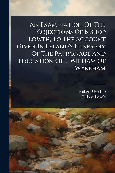 An Examination Of The Objections Of Bishop Lowth, To The Account Given In Lelands Itinerary Of The Patronage And Education Of ... William Of Wykeham