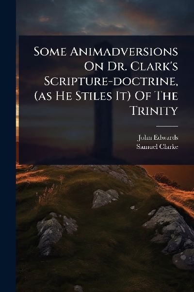 Some Animadversions On Dr. Clark's Scripture-doctrine, (as He Stiles It) Of The Trinity